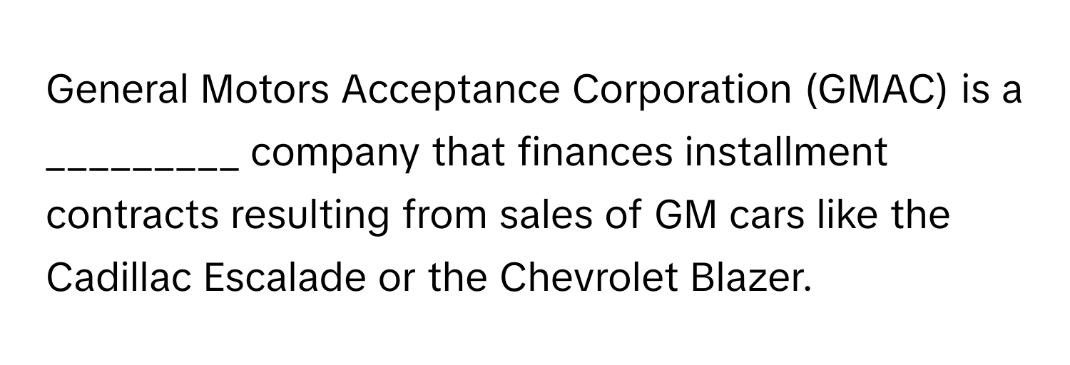 General Motors Acceptance Corporation (GMAC) is a _________ company that finances installment contracts resulting from sales of GM cars like the Cadillac Escalade or the Chevrolet Blazer.