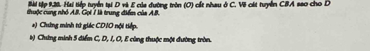 Bài tập 9,20. Hai tiếp tuyển tại D và E của đường tròn (O) cất nhau ở C. Vẽ cát tuyển CBA sao cho D 
thuộc cung nhỏ AB. Gọi 7 là trung điểm của AB. 
s) Chứng minh tứ giác CDIO nội tiếp. 
b) Chứng minh 5 điểm C, D, I, O, E cùng thuộc một đường tròn.