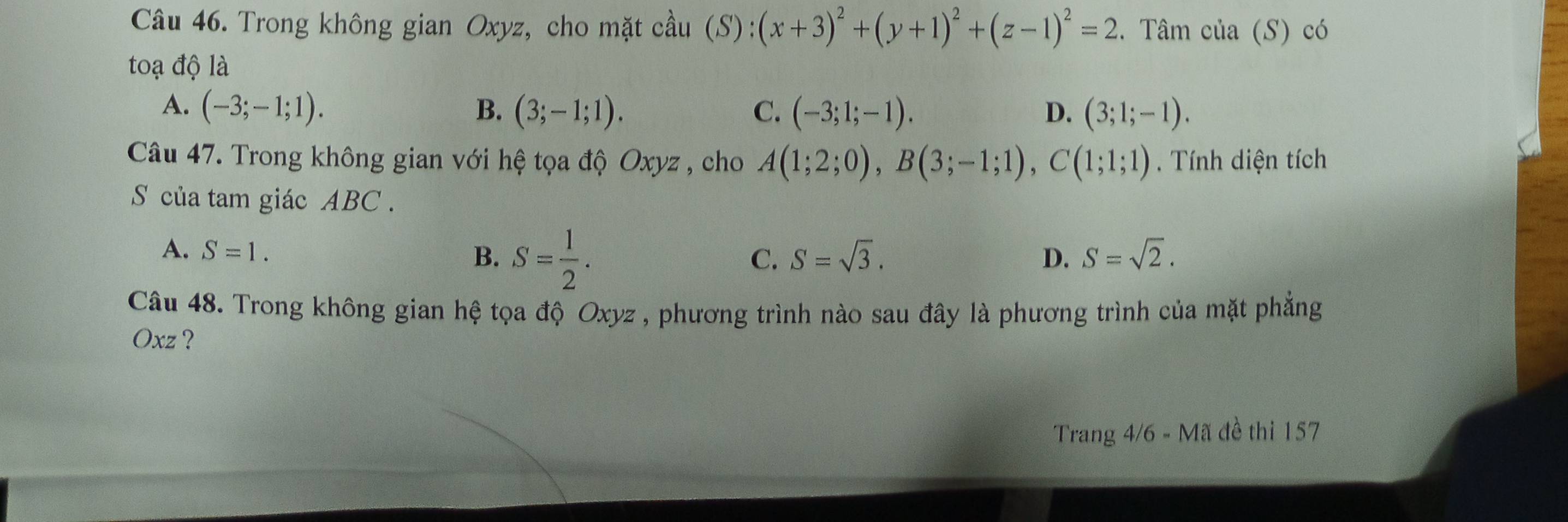 Trong không gian Oxyz, cho mặt cầu (S):(x+3)^2+(y+1)^2+(z-1)^2=2 3. Tâm của (S) có
toạ độ là
A. (-3;-1;1). B. (3;-1;1). C. (-3;1;-1). D. (3;1;-1). 
Câu 47. Trong không gian với hệ tọa độ Oxyz , cho A(1;2;0), B(3;-1;1), C(1;1;1). Tính diện tích
S của tam giác ABC.
A. S=1. B. S= 1/2 .
C. S=sqrt(3). D. S=sqrt(2). 
Câu 48. Trong không gian hệ tọa độ Oxyz , phương trình nào sau đây là phương trình của mặt phẳng
Oxz ?
Trang 4/6 - Mã đề thi 157