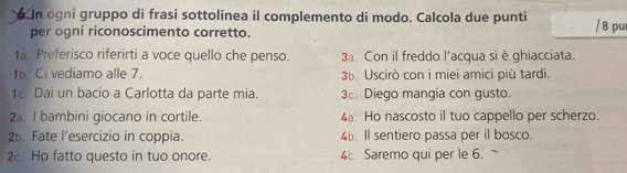 In ogni gruppo di frasi sottolinea il complemento di modo. Calcola due punti / 8 pu 
per ogni riconoscimento corretto. 
1a. Preferisco riferirti a voce quello che penso. 3a. Con il freddo l’acqua si è ghiacciata. 
1b. Ci vediamo alle 7. 3b. Uscirò con i miei amici più tardi. 
1. Dai un bacio a Carlotta da parte mia. 3. Diego mangia con gusto. 
2a. I bambini giocano in cortile. 4a. Ho nascosto il tuo cappello per scherzo. 
26. Fate l’esercizio in coppia. 46. ll sentiero passa per il bosco. 
2. Ho fatto questo in tuo onore. 4. Saremo qui per le 6.