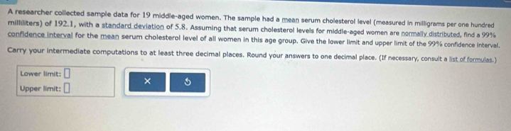 A researcher collected sample data for 19 middle-aged women. The sample had a mean serum cholesterol level (measured in milligrams per one hundred 
milliliters) of 192.1, with a standard deviation of 5.8. Assuming that serum cholesterol levels for middle-aged women are normally distributed, find a 99%
confidence interval for the mean serum cholesterol level of all women in this age group. Give the lower limit and upper limit of the 99% confidence interval. 
Carry your intermediate computations to at least three decimal places. Round your answers to one decimal place. (If necessary, consult a list of formulas.) 
Lower limit: □ 
× 
Upper limit: □