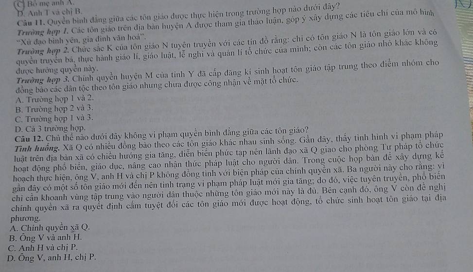 C Bổ mẹ anh A.
D. Anh T và chị B.
Câu 11. Quyền bình đẳng giữa các tôn giáo được thực hiện trong trường hợp nào dưới đây?
Trường hợp 1. Các tôn giáo trên địa bản huyện A được tham gia thảo luận, góp ý xây dựng các tiêu chí của mô hình
'Xứ đạo bình yên, gia đình văn hoá''.
Trường hợp 2. Chức sắc K của tôn giáo N tuyên truyền với các tín đồ rằng: chỉ có tôn giáo N là tôn giáo lớn và có
quyền truyền bá, thực hành giáo lí, giáo luật, lễ nghi và quản lí tổ chức của mình; còn các tôn giáo nhỏ khác không
được hướng quyền này.
Trường hợp 3. Chính quyền huyện M của tinh Y đã cấp đăng kí sinh hoạt tôn giáo tập trung theo điểm nhóm cho
đồng bảo các dân tộc theo tôn giáo nhưng chưa được công nhận về mặt tổ chức.
A. Trường họp 1 và 2.
B. Trường hợp 2 và 3.
C. Trường hợp 1 và 3.
D. Cả 3 trường hợp.
Câu 12. Chủ thể nào dưới đây không vi phạm quyền bình đẳng giữa các tôn giáo?
Tình huống. Xã Q có nhiều đồng bảo theo các tôn giáo khác nhau sinh sống. Gần dây, thấy tình hình vi phạm pháp
luật trên địa bản xã có chiều hướng gia tăng, diễn biến phức tạp nên lãnh đạo xã Q giao cho phòng Tư pháp tổ chức
hoạt động phổ biển, giáo dục, nâng cao nhận thức pháp luật cho người dân. Trong cuộc họp bàn để xây dựng kế
hoạch thực hiện, ông V, anh H và chị P không đồng tinh với biện pháp của chính quyền xã. Ba người này cho rằng: yì
gần đây có một số tỗn giáo mới đến nên tình trạng vi phạm pháp luật mới gia tăng; do đó, việc tuyên truyền, phố biến
chi cần khoanh vùng tập trung vào người dân thuộc những tôn giáo mới này là đủ. Bên cạnh đó, ông V còn đề nghị
chính quyền xã ra quyết định cấm tuyệt đối các tôn giáo mới được hoạt động, tổ chức sinh hoạt tôn giáo tại địa
phương.
A. Chính quyền xã Q.
B. Ông V và anh H.
C. Anh H và chị P.
D. Ông V, anh H, chị P.