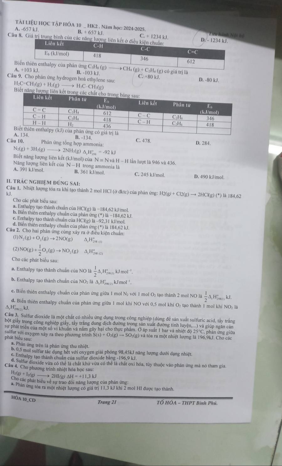TÀI LIỆU HỌC TÂP HÓA 10 _ HK2 . Năm học: 2024-2025. * Lưu hành Nội bộ
A. -657 kJ. B.+657k
C.+1234kJ.
Câu 8. Giá trị trung bình c
B  có giá trị là
A B. -103 kJ. C. +80 kJ. D. -80 kJ.
Câu 9. Cho phản ứng hydrogen hoá ethylene sau:
H_2C=CH_2(g)+H_2(g)to H_3C-CH_3 (g)
Biết năn
B. -134. C. 478. D. 284.
Câu 10.  Phản ứng tổng hợp ammonia:
N_2(g)+3H_2(g)to 2NH₃(g) △ _1H_(298)°=-92kJ
Biết năng lượng liên kết (kJ/mol) của Nequiv Nv dH-H lần lượt là 946 và 436.
Năng lượng liên kết của N-H trong ammonia là
A. 391 kJ/mol. B. 361 kJ/mol. C. 245 kJ/mol. D. 490 kJ/mol.
11. trÁC ngHIệM đÚng SAI:
Câu 1. Nhiệt lượng tỏa ra khi tạo thành 2 mol HCl (ở đktc) của phản ứng: H2(g)+Cl2(g)to 2HCl(g)(^*)
kJ. là 184,62
Cho các phát biểu sau:
a. Enthalpy tạo thành chuẩn của HCl(g) là −184,62 kJ/mol.
b. Biến thiên enthalpy chuẩn của phản ứng (*) là −184,62 kJ.
c. Enthalpy tạo thành chuẩn của HCl(g) là -92,31 kJ/mol.
d. Biến thiên enthalpy chuẩn của phản ứng (*) là 184,62 kJ.
Câu 2. Cho hai phản ứng cùng xảy ra ở điều kiện chuẩn:
(1) N_2(g)+O_2(g)to 2NO(g) A. H_(298)°
(2) NO(g)+ 1/2 O_2(g)to NO_2(g) Δ,H₂ (2)
Cho các phát biểu sau:
a. Enthalpy tạo thành chuẩn của NO là  1/2 △ _rH_(298(1))°kJmol^(-1)
b. Enthalpy tạo thành chuẩn của NO₂ là Δ Hỳ x^2ax kJmol^(-1).
c. Biển thiên enthalpy chuẩn của phản ứng giữa 1 mol N₂ với 1 mol O₂ tạo thành 2 mol NO là  1/2 △ ,H_(298(1))°kJ.
d. Biển thiên enthalpy chuẩn của phản ứng giữa 1 mol khí NO với 0,5 mol khí O₂ tạo thành 1 mol khí NO₂ là
Δ,H→(2) kJ.
Cầu 3. Sulfur dioxide là một chất có nhiều ứng dụng trong công nghiệp (dùng để sản xuất sulfuric acid, tẩy trắng
bột giấy trong công nghiệp giấy, tẩy trắng dung dịch đường trong sản xuất đường tinh luyện,...) và giúp ngăn cản
sự phát triển của một số vi khuẩn và nấm gây hại cho thực phẩm. Ở áp suất 1 bar và nhiệt độ 25°C phản ứng giữa
sulfur với oxygen xảy ra theo phương trình S(s)+O_2(g)to SO_2(g)v và tỏa ra một nhiệt lượng là 196,9kJ. Cho các
phát biểu sau:
a. Phản ứng trên là phản ứng thu nhiệt.
b. 0,5 mol sulfur tác dụng hết với oxygen giải phóng 98,45kJ năng lượng dưới dạng nhiệt.
c. Enthalpy tạo thành chuân của sulfur dioxide bằng -196,9 kJ.
d. Sulfur dioxide vừa có thể là chất khử vừa có thể là chất oxi hóa, tùy thuộc vào phản ứng mà nó tham gia.
Câu 4. Cho phương trình nhiệt hóa học sau:
H_2(g)+I_2(g) to 2HI(g)Delta H=+11.3kJ
Cho các phát biểu về sự trao đồi năng lượng của phản ứng:
a. Phản ứng tòa ra một nhiệt lượng có giá trị 11,3 kJ khi 2 mol HI được tạo thành.
HÓA 10_CD
Trang 21  TỔ HÓA - THPT Bình Phú.
