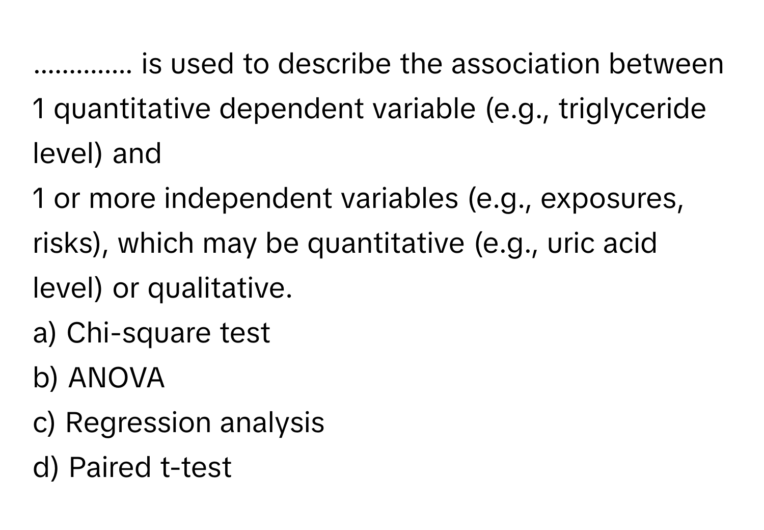 .............. is used to describe the association between 
 
1 quantitative dependent variable (e.g., triglyceride level) and 
1 or more independent variables (e.g., exposures, risks), which may be quantitative (e.g., uric acid level) or qualitative.
a) Chi-square test
b) ANOVA
c) Regression analysis
d) Paired t-test