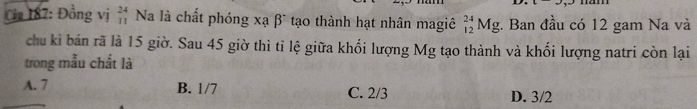 Cm 187: Đồng vị beginarrayr 24 11endarray Na là chất phóng xạ βĩ tạo thành hạt nhân magiê _(12)^(24)Mg;. Ban đầu có 12 gam Na và
chu kỉ bán rã là 15 giờ. Sau 45 giờ thì tỉ lệ giữa khối lượng Mg tạo thành và khối lượng natri còn lại
trong mẫu chất là
A. 7
B. 1/7
C. 2/3
D. 3/2