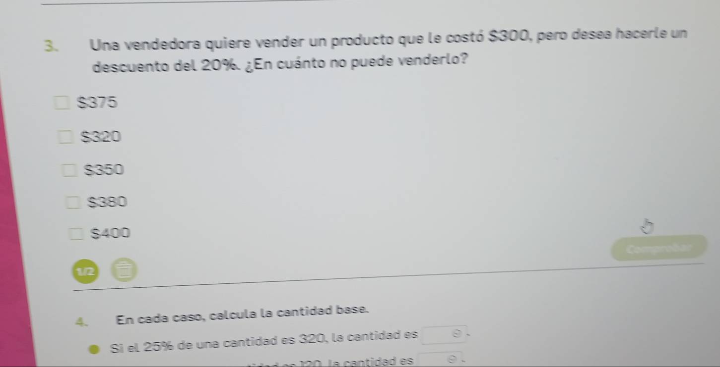 Una vendedora quiere vender un producto que le costó $300, pero desea hacerle un
descuento del 20%. ¿En cuánto no puede venderlo?
$375
$320
$350
$380
$400
Comprobar
1/2
4. En cada caso, calcula la cantidad base.
Si el 25% de una cantidad es 320, la cantidad es θ . 
0 la cantidad es overline 8.