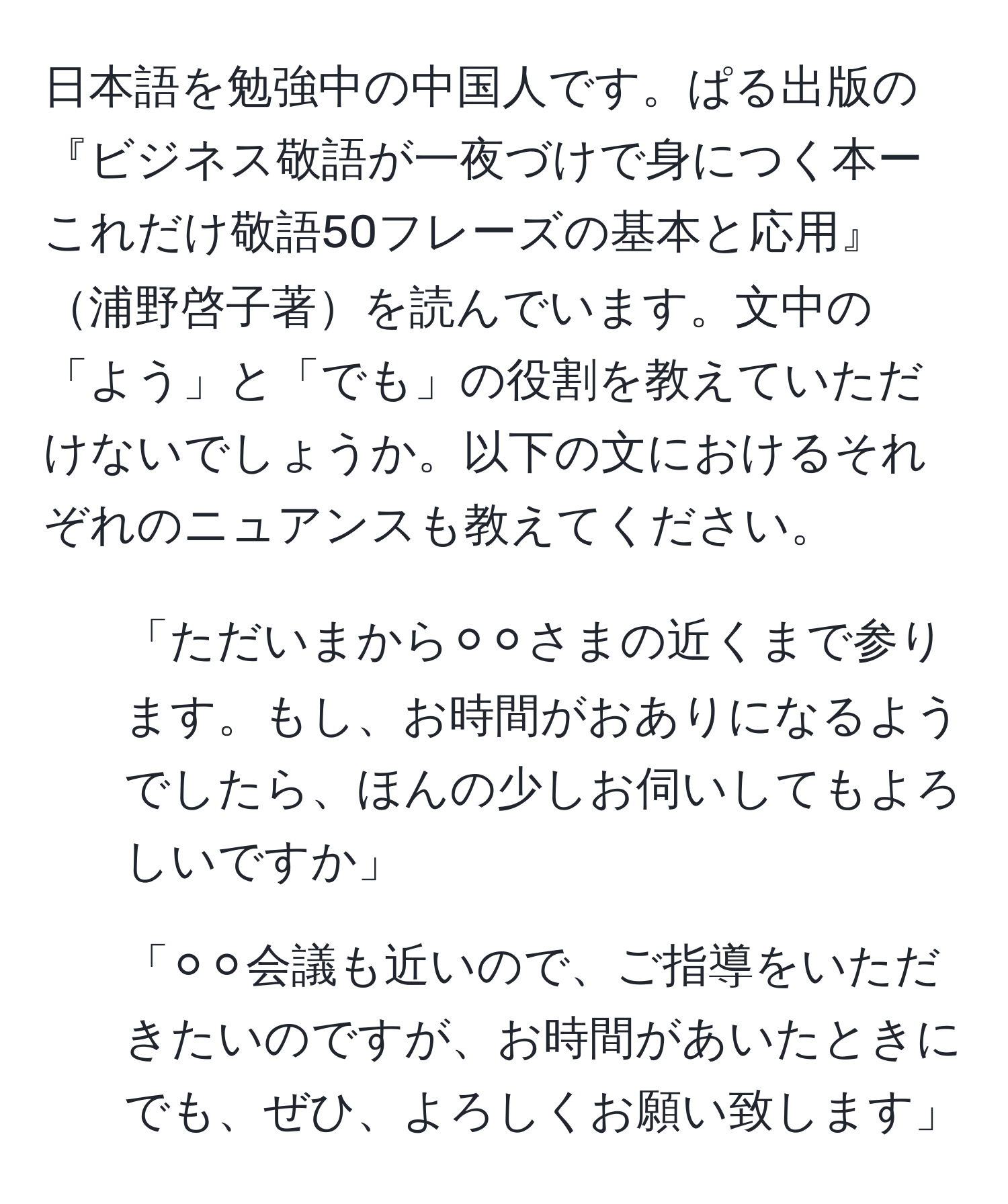 日本語を勉強中の中国人です。ぱる出版の『ビジネス敬語が一夜づけで身につく本ーこれだけ敬語50フレーズの基本と応用』浦野啓子著を読んでいます。文中の「よう」と「でも」の役割を教えていただけないでしょうか。以下の文におけるそれぞれのニュアンスも教えてください。

1. 「ただいまから⚪︎⚪︎さまの近くまで参ります。もし、お時間がおありになるようでしたら、ほんの少しお伺いしてもよろしいですか」
2. 「⚪︎⚪︎会議も近いので、ご指導をいただきたいのですが、お時間があいたときにでも、ぜひ、よろしくお願い致します」