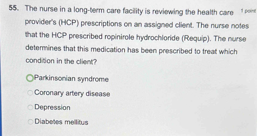 The nurse in a long-term care facility is reviewing the health care 1 point
provider's (HCP) prescriptions on an assigned client. The nurse notes
that the HCP prescribed ropinirole hydrochloride (Requip). The nurse
determines that this medication has been prescribed to treat which
condition in the client?
Parkinsonian syndrome
Coronary artery disease
Depression
Diabetes mellitus