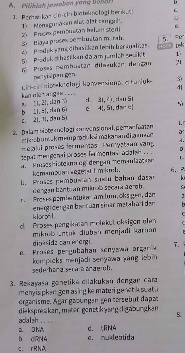 Pilihlah jawaban yang benar!
b.
1. Perhatikan ciri-ciri bioteknologi berikut!
C.
1) Menggunakan alat-alat canggih. d.
e.
2) Proses pembuatan belum steril.
5.
3) Biaya proses pembuatan murah. Per
4) Produk yang dihasilkan lebih berkualitas. HOT5 tek
5) Produk dihasilkan dalam jumlah sedikit. 1)
6) Proses pembuatan dilakukan dengan 2)
penyisipan gen.
Ciri-ciri bioteknologi konvensional ditunjuk- 3)
kan oleh angka . . . . 4)
a. 1), 2), dan 3) d. 3), 4), dan 5)
b. 1), 5), dan 6) e. 4), 5), dan 6)
5)
c. 2), 3), dan 5)
2. Dalam bioteknologi konvensional, pemanfaatan Ur
mikrob untuk memproduksi makanan dilakukan ac
melalui proses fermentasi. Pernyataan yang a.
tepat mengenai proses fermentasi adalah . . . b.
a. Proses bioteknologi dengan memanfaatkan C.
kemampuan vegetatif mikrob. 6. P
b. Proses pembuatan suatu bahan dasar k
dengan bantuan mikrob secara aerob.
S
c. Proses pembentukan amilum, oksigen, dan a
energi dengan bantuan sinar matahari dan b
klorofil.
C
d. Proses pengikatan molekul oksigen oleh  
mikrob untuk diubah menjadi karbon E
dioksida dan energi.
e. Proses pengubahan senyawa organik 7.
kompleks menjadi senyawa yang lebih
sederhana secara anaerob.
3. Rekayasa genetika dilakukan dengan cara
menyisipkan gen asing ke materi genetik suatu
organisme. Agar gabungan gen tersebut dapat
diekspresikan, materi genetik yang digabungkan
8.
adalah . . . .
a. DNA d. tRNA
b. dRNA e. nukleotida
c. rRNA