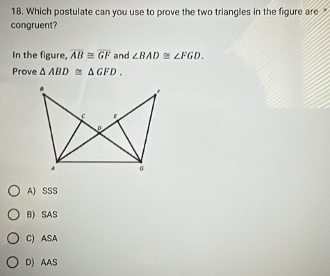 Which postulate can you use to prove the two triangles in the figure are 
congruent?
In the figure, overline AB≌ overline GF and ∠ BAD≌ ∠ FGD. 
Prove △ ABD≌ △ GFD. 
*
c ε
A
G
A) SSS
B) SAS
C) ASA
D) AAS