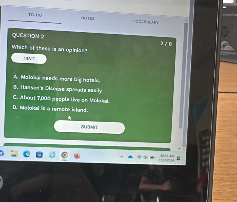 TO-DO NOTES VOCABULARY
QUESTION 2 2 / 8
Which of these is an opinion?
HINT
A. Molokai needs more big hotels.
B. Hansen's Disease spreads easily.
C. About 7,000 people live on Molokai.
D. Molokai is a remote island.
SUBMIT
10:34 AM
11/7/2024