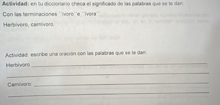 Actividad: en tu diccionario checa el significado de las palabras que se te dan: 
Con las terminaciones '´ívoro'´e '´ívora´´ 
Herbívoro, carnívoro. 
Actividad: escribe una oración con las palabras que se te dan: 
Herbívoro 
_ 
_ 
Carnívoro: 
_ 
_