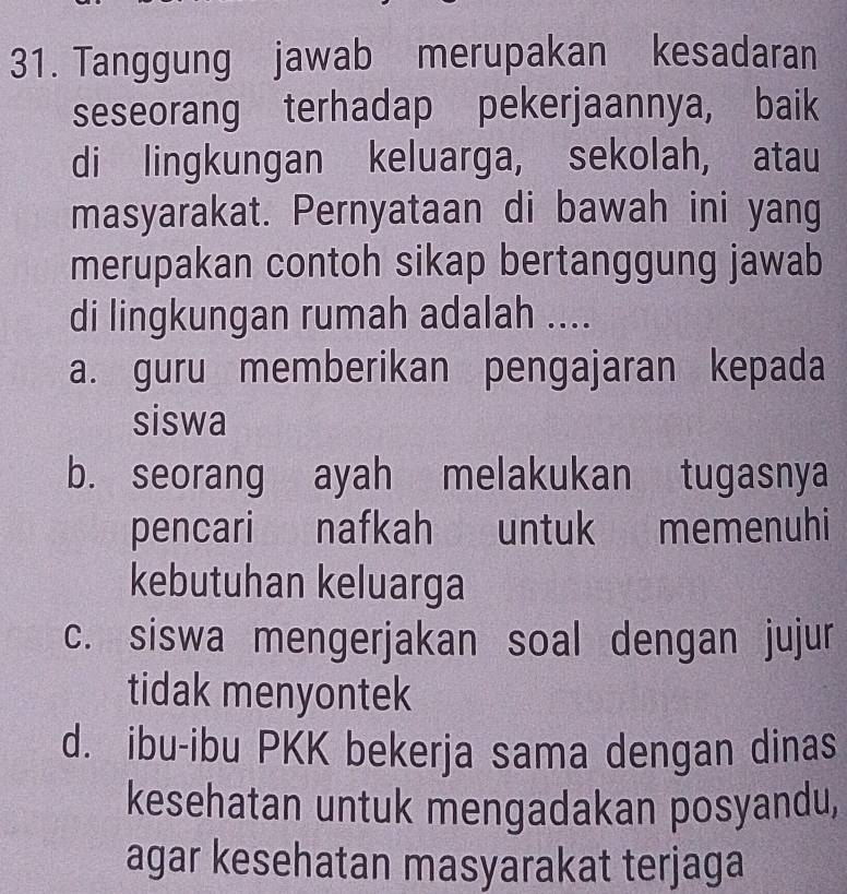 Tanggung jawab merupakan kesadaran
seseorang terhadap pekerjaannya, baik
di lingkungan keluarga, sekolah, atau
masyarakat. Pernyataan di bawah ini yang
merupakan contoh sikap bertanggung jawab
di lingkungan rumah adalah ....
a. guru memberikan pengajaran kepada
siswa
b. seorang ayah melakukan tugasnya
pencari nafkah untuk memenuhi
kebutuhan keluarga
c. siswa mengerjakan soal dengan jujur
tidak menyontek
d. ibu-ibu PKK bekerja sama dengan dinas
kesehatan untuk mengadakan posyandu,
agar kesehatan masyarakat terjaga