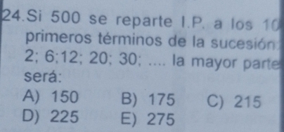 Si 500 se reparte I.P. a los 10
primeros términos de la sucesión
2; 6; 12; 20; 30; .... la mayor parte
será:
A) 150 B) 175 C) 215
D) 225 E) 275