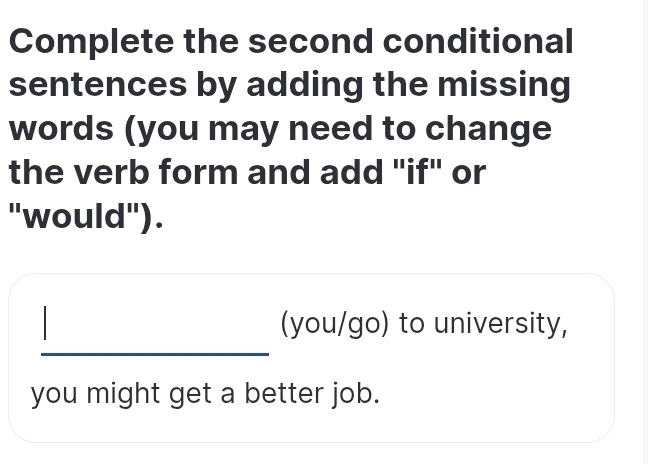 Complete the second conditional 
sentences by adding the missing 
words (you may need to change 
the verb form and add "if" or 
"would"). 
_ 
(you/go) to university, 
you might get a better job.