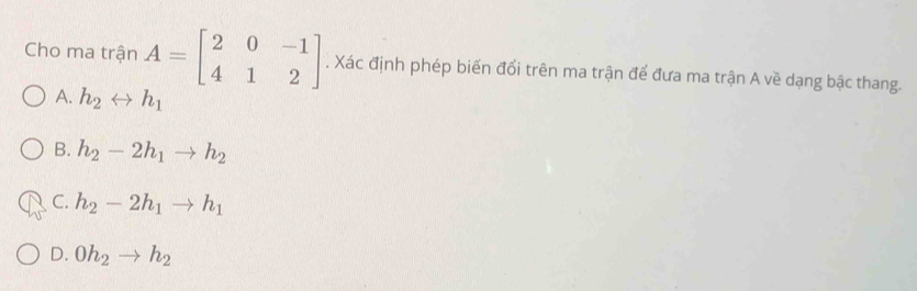 Cho ma trận A=beginbmatrix 2&0&-1 4&1&2endbmatrix. Xác định phép biến đổi trên ma trận để đưa ma trận A về dạng bậc thang.
A. h_2rightarrow h_1
B. h_2-2h_1to h_2
C. h_2-2h_1to h_1
D. 0h_2to h_2