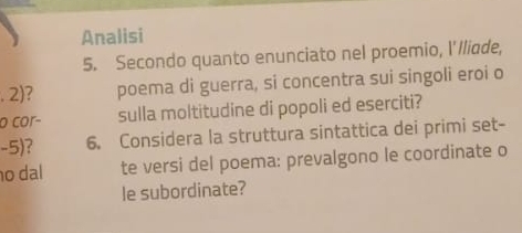 Analisi 
5. Secondo quanto enunciato nel proemio, I'lliade, 
.2) 7 poema di guerra, si concentra sui singoli eroi o 
o cor− sulla moltitudine di popoli ed eserciti? 
-5) 6. Considera la struttura sintattica dei primi set- 
o dal te versi del poema: prevalgono le coordinate o 
le subordinate?