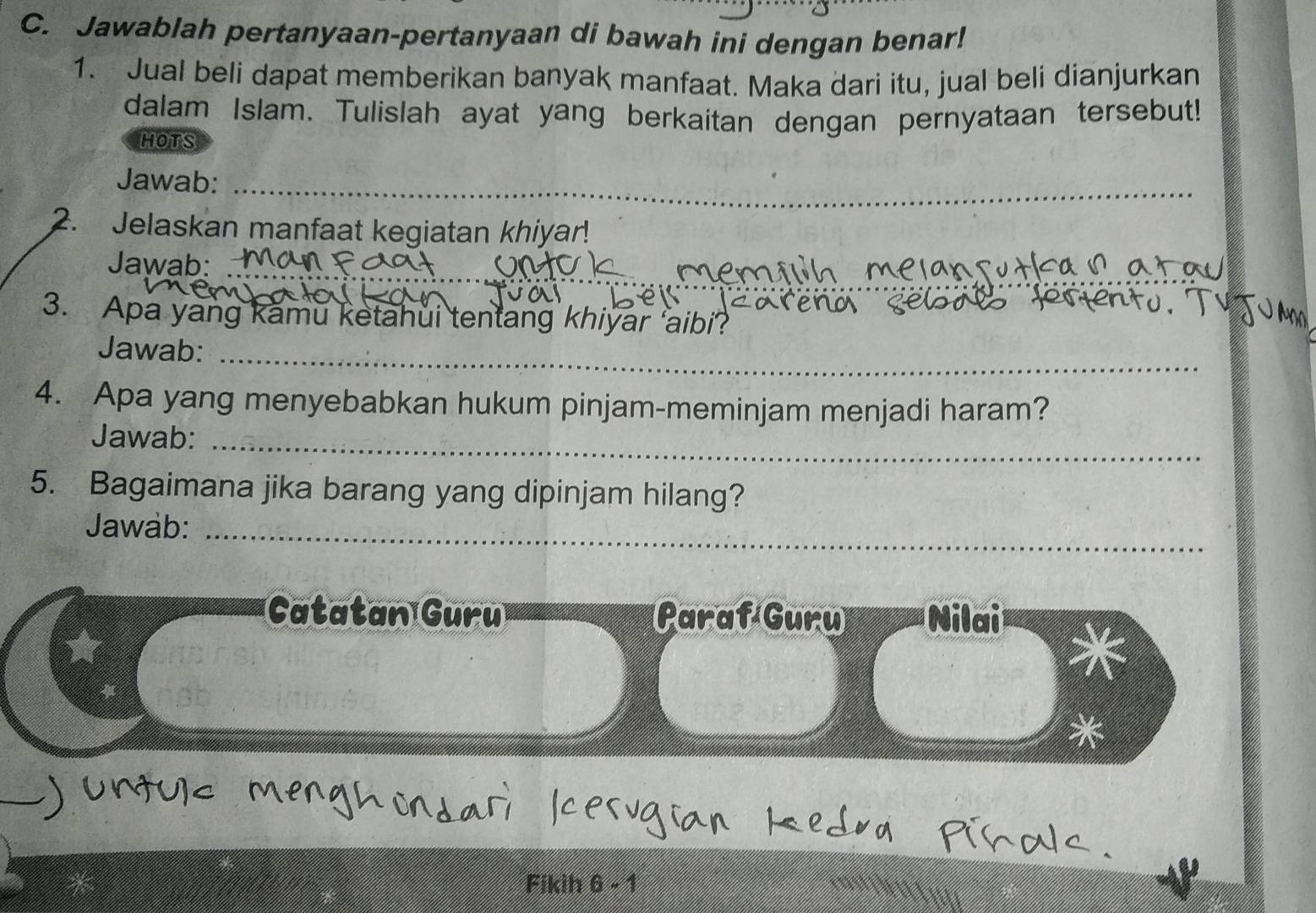 Jawablah pertanyaan-pertanyaan di bawah ini dengan benar! 
1. Jual beli dapat memberikan banyak manfaat. Maka dari itu, jual beli dianjurkan 
dalam Islam. Tulislah ayat yang berkaitan dengan pernyataan tersebut! 
HOTS 
Jawab:_ 
2. Jelaskan manfaat kegiatan khiyar! 
_ 
Jawab:_ 
3. Apa yang kamu ketahui tentang khiyar 'aibi? 
_ 
Jawab:_ 
4. Apa yang menyebabkan hukum pinjam-meminjam menjadi haram? 
Jawab:_ 
5. Bagaimana jika barang yang dipinjam hilang? 
Jawab:_ 
Catatan Guru Paraf Guru Nilai 
* 
Fikih 6 - 1