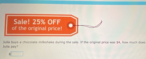 Sale! 25% OFF 
of the original price! 
Julia buys a chocolate milkshake during the sale. If the original price was $4, how much does 
Julia pay?
$□