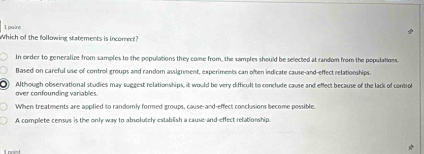 Which of the following statements is incorrect?
In order to generalize from samples to the populations they come from, the samples should be selected at random from the populations.
Based on careful use of control groups and randorn assignment, experiments can often indicate cause-and-effect relationships.
Although observational studies may suggest relationships, it would be very difficult to conclude cause and effect because of the lack of control
over confounding variables.
When treatments are applied to randomly formed groups, cause-and-effect conclusions become possible.
A complete census is the only way to absolutely establish a cause-and-effect relationship.
1 point