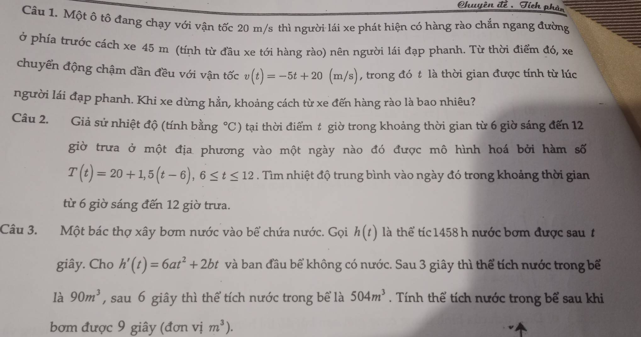 Chuyên đề .Tích phàn 
Câu 1. Một ô tô đang chạy với vận tốc 20 m/s thì người lái xe phát hiện có hàng rào chắn ngang đường 
ở phía trước cách xe 45 m (tính từ đầu xe tới hàng rào) nên người lái đạp phanh. Từ thời điểm đó, xe 
chuyển động chậm dần đều với vận tốc v(t)=-5t+20(m/s) , trong đó t là thời gian được tính từ lúc 
người lái đạp phanh. Khi xe dừng hẳn, khoảng cách từ xe đến hàng rào là bao nhiêu? 
Câu 2. Giả sử nhiệt độ (tính bằng °C) tại thời điểm t giờ trong khoảng thời gian từ 6 giờ sáng đến 12
giờ trưa ở một địa phương vào một ngày nào đó được mô hình hoá bởi hàm số
T(t)=20+1,5(t-6), 6≤ t≤ 12. Tìm nhiệt độ trung bình vào ngày đó trong khoảng thời gian 
từ 6 giờ sáng đến 12 giờ trưa. 
Câu 3. Một bác thợ xây bơm nước vào bể chứa nước. Gọi h(t) là thể tíc 1458 h nước bơm được sau t 
giây. Cho h'(t)=6at^2+2bt và ban đầu bể không có nước. Sau 3 giây thì thể tích nước trong bể 
là 90m^3 , sau 6 giây thì thể tích nước trong bể là 504m^3. Tính thể tích nước trong bể sau khi 
bơm được 9 giây (đơn vị m^3).