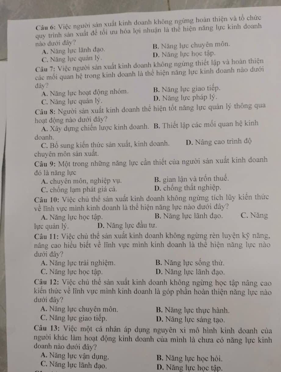 Việc người sản xuất kinh doanh không ngừng hoàn thiện và tổ chức
quy trình sản xuất để tối ưu hóa lợi nhuận là thể hiện năng lực kinh doanh
nào dưới đây?
A. Năng lực lãnh đạo. B. Năng lực chuyên môn.
C. Năng lực quản lý. D. Năng lực học tập.
Câu 7: Việc người sản xuất kinh doanh không ngừng thiết lập và hoàn thiện
các mối quan hệ trong kinh doanh là thể hiện năng lực kinh doanh nào dưới
dây?
A. Năng lực hoạt động nhóm. B. Năng lực giao tiếp.
C. Năng lực quản lý. D. Năng lực pháp lý.
Câu 8: Người sản xuất kinh doanh thể hiện tốt năng lực quản lý thông qua
hoạt động nào dưới đây?
A. Xây dựng chiến lược kinh doanh. B. Thiết lập các mối quan hệ kinh
doanh.
C. Bổ sung kiến thức sản xuất, kinh doanh. D. Nâng cao trình độ
chuyên môn sản xuất.
Câu 9: Một trong những năng lực cần thiết của người sản xuất kinh doanh
đó là năng lực
A. chuyên môn, nghiệp vụ. B. gian lận và trốn thuế.
C. chống lạm phát giá cả. D. chống thất nghiệp.
Câu 10: Việc chủ thể sản xuất kinh doanh không ngừng tích lũy kiến thức
về lĩnh vực mình kinh doanh là thể hiện năng lực nào dưới đây?
A. Năng lực học tập. B. Năng lực lãnh đạo. C. Năng
lực quản lý. D. Năng lực đầu tư.
Câu 11: Việc chủ thể sản xuất kinh doanh không ngừng rèn luyện kỹ năng,
nâng cao hiểu biết về lĩnh vực mình kinh doanh là thể hiện năng lực nào
dưới đây?
A. Năng lực trải nghiệm. B. Năng lực sống thử.
C. Năng lực học tập. D. Năng lực lãnh đạo.
Câu 12: Việc chủ thể sản xuất kinh doanh không ngừng học tập nâng cao
kiến thức về lĩnh vực mình kinh doanh là góp phần hoàn thiện năng lực nào
dưới đây?
A. Năng lực chuyên môn. B. Năng lực thực hành.
C. Năng lực giao tiếp. D. Năng lực sáng tạo.
Câu 13: Việc một cá nhân áp dụng nguyên xi mô hình kinh doanh của
người khác làm hoạt động kinh doanh của mình là chưa có năng lực kinh
doanh nào dưới đây?
A. Năng lực vận dụng. B. Năng lực học hỏi.
C. Năng lực lãnh đạo. D. Năng lực học tập.