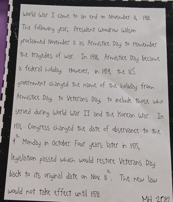 world Wor I come to on end on November. 11, 1918. 
The following year, President woodrow Wilson 
proclained November 11 as Armistice Day to remember 
the tragedies of war. In 1938, Armistice Day become 
a federal holiday. However, in 194, the U.S. 
government changed the name of the holiday from 
Armistice Day, to Veterons Day, to include those who 
served during World wor II and the Korean war. In 
1971, Congress changed the date of observance to the
4^(th) Monday in october. Four years later in 1975, 
legislition possed which would restore Veterans Day
back to its original date on Nov. 11^(th).The new law 
would not take effect until 1978. 
MH 2OD