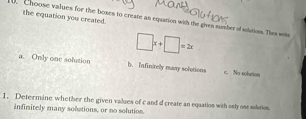 Choose values for the boxes to create an equation with the given number of solutions. Then write the equation you created.
□ x+□ =2x
a. Only one solution b. Infinitely many solutions c. No solution
1. Determine whether the given values of c and d create an equation with only one solution,
infinitely many solutions, or no solution.