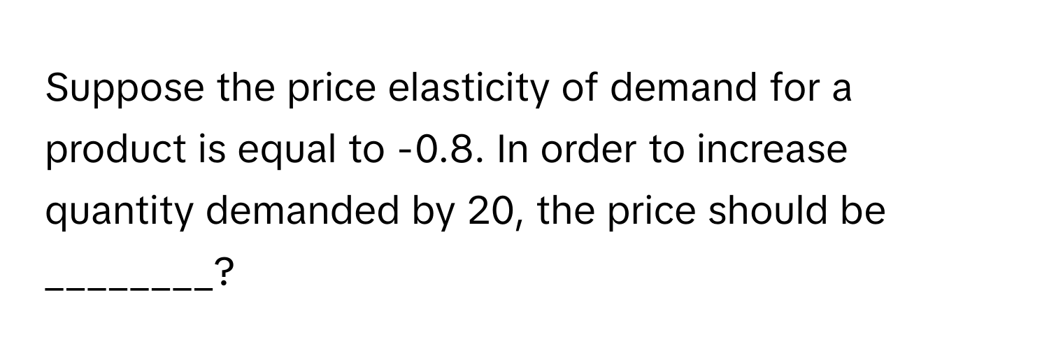 Suppose the price elasticity of demand for a product is equal to -0.8. In order to increase quantity demanded by 20, the price should be ________?