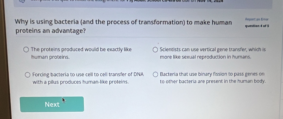 Report an Error
Why is using bacteria (and the process of transformation) to make human question 4 of 5
proteins an advantage?
The proteins produced would be exactly like Scientists can use vertical gene transfer, which is
human proteins. more like sexual reproduction in humans.
Forcing bacteria to use cell to cell transfer of DNA Bacteria that use binary fission to pass genes on
with a pilus produces human-like proteins. to other bacteria are present in the human body.
Next