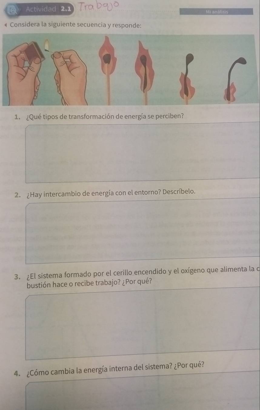 Actividad 2.1 Mi análisis 
« Considera la siguiente secuencia y responde: 
1 ¿Qué tipos de transformación de energía se perciben? 
2. ¿Hay intercambio de energía con el entorno? Descríbelo. 
3. ¿El sistema formado por el cerillo encendido y el oxígeno que alimenta la o 
bustión hace o recibe trabajo? ¿Por qué? 
4. ¿Cómo cambia la energía interna del sistema? ¿Por qué?