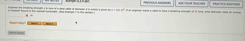 AUFQR1 6.2.P.007. PREVIOUS ANSWERS ASK YOUR TEACHER PRACTICE ANOTHER 
Suppose the breaking strength s in tons of a steel cable of diameter d in inches is given by s=5(6.5)^d
is needed? Round to the nearest hundredth. (See Example 7 in this section.) . If an engineer wants a cable to have a breaking strength of 25 tons, what diameter cable (in inches) 
_ 
X in 
Need Help? Read it Watch It 
Submit Answer