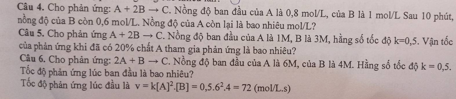 Cho phản ứng: A+2B C C. Nồng độ ban đầu của A là 0,8 mol/L, của B là 1 mol/L Sau 10 phút, 
nồng độ của B còn 0,6 mol/L. Nồng độ của A còn lại là bao nhiêu mol/ L? 
Câu 5. Cho phản ứng A+2Bto C. Nồng độ ban đầu của A là 1M, B là 3M, hằng số tốc độ k=0,5. Vận tốc 
của phản ứng khi đã có 20% chất A tham gia phản ứng là bao nhiêu? 
Câu 6. Cho phản ứng: 2A+B C C. Nồng độ ban đầu của A là 6M, của B là 4M. Hằng số tốc độ k=0,5. 
Tốc độ phản ứng lúc ban đầu là bao nhiêu? 
Tốc độ phản ứng lúc đầu là v=k[A]^2. [B]=0,5.6^2.4=72 (mol/L.s)