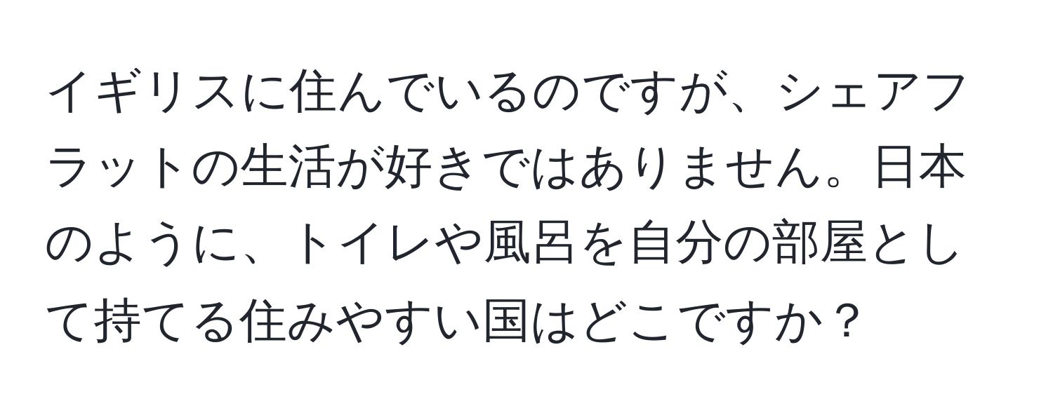 イギリスに住んでいるのですが、シェアフラットの生活が好きではありません。日本のように、トイレや風呂を自分の部屋として持てる住みやすい国はどこですか？