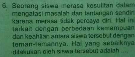 Seorang siswa merasa kesulitan dalam 
mengatasi masalah dan tantangan sendiri 
karena merasa tidak percaya diri. Hal ini 
terkait dengan perbedaan kemampuan 
dan keahlian antara siswa tersebut dengan 
teman-temannya. Hal yang sebaiknya 
dilakukan oleh siswa tersebut adalah ....