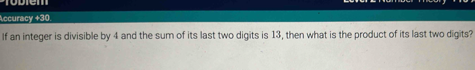 Tobiem 
Accuracy +30. 
If an integer is divisible by 4 and the sum of its last two digits is 13, then what is the product of its last two digits?