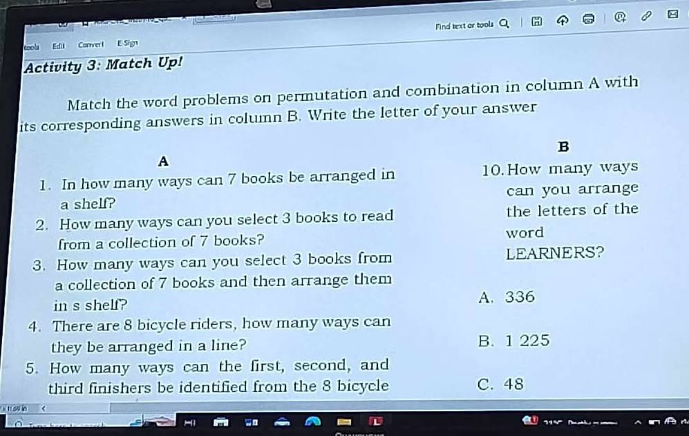 tools Echt Corverl E Sign Mind text or tools
Activity 3: Match Up!
Match the word problems on permutation and combination in column A with
its corresponding answers in column B. Write the letter of your answer
B
A
1. In how many ways can 7 books be arranged in 10. How many ways
a shelf? can you arrange
2. How many ways can you select 3 books to read the letters of the
from a collection of 7 books? word
3. How many ways can you select 3 books from LEARNERS?
a collection of 7 books and then arrange them
in s shelf? A. 336
4. There are 8 bicycle riders, how many ways can
they be arranged in a line? B. 1 225
5. How many ways can the first, second, and
third finishers be identified from the 8 bicycle C. 48
x tr ou in