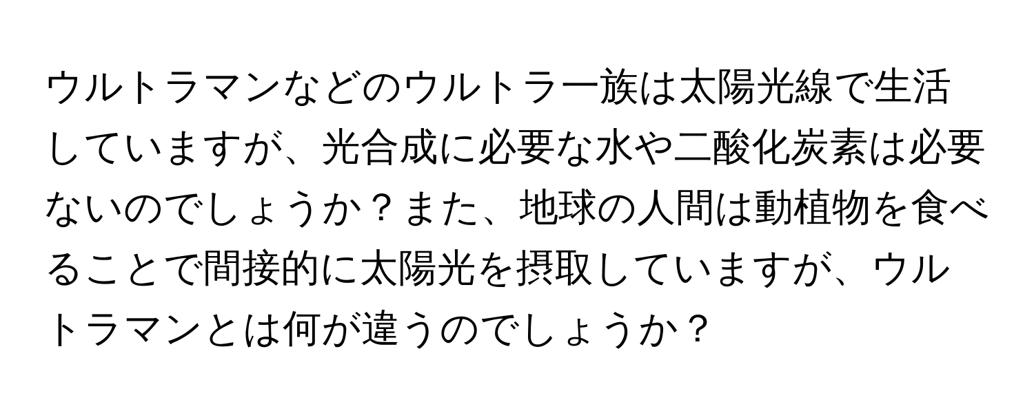 ウルトラマンなどのウルトラ一族は太陽光線で生活していますが、光合成に必要な水や二酸化炭素は必要ないのでしょうか？また、地球の人間は動植物を食べることで間接的に太陽光を摂取していますが、ウルトラマンとは何が違うのでしょうか？