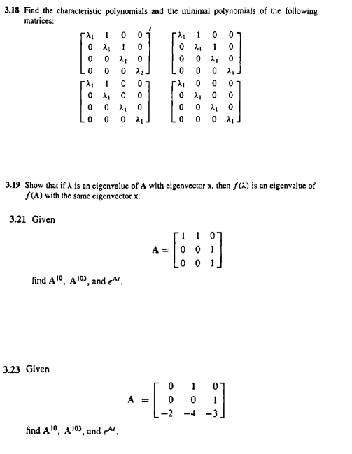 3.18 Find the characteristic polynomials and the minimal polynomials of the following 
matrices:
beginbmatrix lambda _1&1&0&0 0&lambda _1&1&0 0&0&lambda _1&0 0&0&0&lambda _2endbmatrix beginbmatrix lambda _1&1&0&0 0&lambda _1&1&0 0&0&lambda _1&0 0&0&0&lambda _1endbmatrix
beginbmatrix lambda _1&1&0&0 0&lambda _1&0&0 0&0&lambda _1&0 0&0&0&lambda _1endbmatrix beginbmatrix lambda _1&0&0&0 0&lambda _1&0&0 0&0&lambda _1&0 0&0&0&lambda _1endbmatrix
3.19 Show that if λ is an eigenvalue of A with eigenvector x, then f(lambda ) is an eigenvalue of
f(A) with the same eigenvector x. 
3.21 Given
A=beginbmatrix 1&1&0 0&0&1 0&0&1endbmatrix
find A^(10), A^(103) , and e^(A_1). 
3.23 Given
A=beginbmatrix 0&1&0 0&0&1 -2&-4&-3endbmatrix
find A^(10), A^(103) , and e^(A_1).