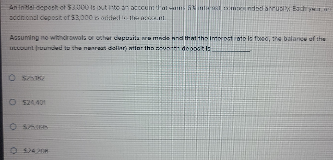 An initial deposit of $3,000 is put into an account that earns 6% interest, compounded annually. Each year, an
additional deposit of $3,000 is added to the account.
Assuming no withdrawals or other deposits are made and that the interest rate is fixed, the balance of the
account (rounded to the nearest dollar) after the seventh deposit is_
'
$25,182
$24,401
$25,095
$24,208