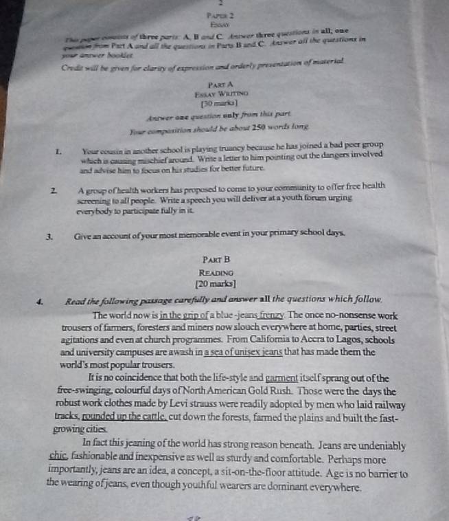 Paper 2 
Ew 
Thi poper couits of three parts: A. B and C. Antwer three questions in all; one 
qustion from Part A and all the questions in Parts B and C. Answer all the questions in 
your antwer hooklet. 
Credit will be given for clarity of expression and orderly presentation of material 
Part A 
Essay Wiutino 
[30 marks] 
Antwer one question only from this part 
Your composition should be about 250 words long 
L. Your cousin in another school is playing truancy because he has joined a bad peer group 
which is causing mischief around. Write a letter to him pointing out the dangers involved 
and advise him to foeus on his studies for better future. 
2 A group of health workers has proposed to come to your community to offer free health 
screening to all people. Write a speech you will deliver at a youth forum urging 
everybody to participate fully in it. 
3. Give an account of your most memorable event in your primary school days. 
Part B 
Reading 
[20 marks] 
4. Read the following passage carefully and answer all the questions which follow. 
The world now is in the grip of a blue -jeans frenzy. The once no-nonsense work 
trousers of farmers, foresters and miners now slouch everywhere at home, parties, street 
agitations and even at church programmes. From California to Accra to Lagos, schools 
and university campuses are awash in a sea of unisex jeans that has made them the 
world's most popular trousers. 
It is no coincidence that both the life-style and garment itself sprang out of the 
free-swinging, colourful days of North American Gold Rush. Those were the days the 
robust work clothes made by Levi strauss were readily adopted by men who laid railway 
tracks, rounded up the cattle, cut down the forests, farmed the plains and built the fast- 
growing cities. 
In fact this jeaning of the world has strong reason beneath. Jeans are undeniably 
chic, fashionable and inexpensive as well as sturdy and comfortable. Perhaps more 
importantly, jeans are an idea, a concept, a sit-on-the-floor attitude. Age is no barrier to 
the wearing of jeans, even though youthful wearers are dominant everywhere.