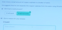 iman mores a smull amount of copper suschate in a booker of water 
Me supgests that he can separats the copper sulphats from the water using hitratio 
a 1 Will imans metheol wark ? 
B will work It wil not work 
b) Giva a reason for your anewer 
(1 mark) 
Enme arowe 1