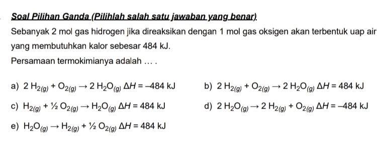 Soal Pilihan Ganda (Pilihlah salah satu jawaban yang benar).
Sebanyak 2 mol gas hidrogen jika direaksikan dengan 1 mol gas oksigen akan terbentuk uap air
yang membutuhkan kalor sebesar 484 kJ.
Persamaan termokimianya adalah ... .
a) 2H_2(g)+O_2(g)to 2H_2O_(g)Delta H=-484kJ b) 2H_2(g)+O_2(g)to 2H_2O_(g)Delta H=484kJ
c) H_2(g)+1/2O_2(g)to H_2O_(g)Delta H=484kJ d) 2H_2O_(g)to 2H_2(g)+O_2(g)Delta H=-484kJ
e) H_2O_(g)to H_2(g)+1/2O_2(g)Delta H=484kJ