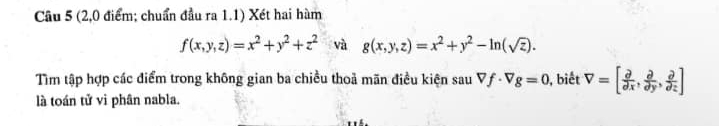 (2,0 điểm; chuẩn đầu ra 1.1) Xét hai hàm
f(x,y,z)=x^2+y^2+z^2 và g(x,y,z)=x^2+y^2-ln (sqrt(z)). 
Tìm tập hợp các điểm trong không gian ba chiều thoả mãn điều kiện sau Vf· Vg=0 , biết V=[ partial /partial x , partial /partial y , partial /partial z ]
là toán tử vì phân nabla.