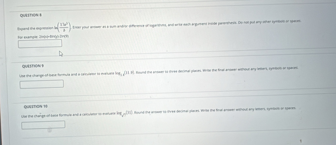 Expand the expression ln ( 17a^3/b ). Enter your answer as a sum and/or difference of logarithms, and write each argument inside parenthesis. Do not put any other symbois or spaces 
For example: 2ln(x)+8ln(y)-2ln(9)
QUESTION 9 
Use the change-of-base formula and a calculator to evaluate log _2.8(11.9). Round the answer to three decimal places. Write the final answer withous any letters, symbols or spaces 
QUESTION 10 
Use the change-of-base formula and a calculator to evaluate log _sqrt(7)(31) , Round the answer to three decimnal places. Write the final answer without any letters, symbols or spaces