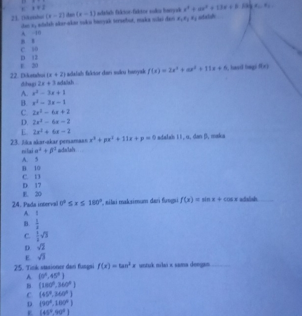 x=2
21. Dikerhui (x-2) (x-1) adalah fiktor-faktor suku banyak x^4+ax^2+13x+8.Rk=x_0.
dan xy adalsh akar-akar suku banyak tersebut, maka nilai dari x_1x_2x_3 sdalsh
A 10
B. B
C. 10
D 12
E. 20
22. Diketahui (x+2) adalah faktor dari suku banyak f(x)=2x^3+ax^2+11x+6 , hasiF bagi f(x)
dibagi 2x+3 adalsh
A. x^2-3x+1
B. x^2-3x-1
C. 2x^2-6x+2
D. 2x^2-6x-2
E. 2x^2+6x-2
23. Jika akar-akar persamaan x^3+px^2+11x+p=0 adalah 11, α, dan β, maka
ni lai alpha^2+beta^2 adalah
A. 5
B. 10
C. 13
D. 17
E. 20
24. Pada interval 0°≤ x≤ 180° , nilai maksimum dari fungsi f(x)=sin x+cos x adalsh_
A. ！
B.  1/2 
C.  1/2 sqrt(3)
D. sqrt(2)
E. sqrt(3)
25. Tirik stasioner dari fungsi f(x)=tan^2x untuk nilai x sama dengan.
A (0°,45°)
B. (180°,360°)
C (45°,360°)
D.  90°,180°
E (45°,90°)