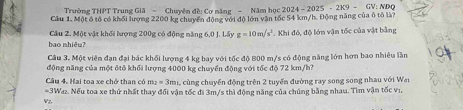 Trường THPT Trung Giã - Chuyên đề: Cơ năng - Năm học 2024-2025-2K9- GV: NĐQ 
Câu 1. Một ô tô có khối lượng 2200 kg chuyển động với độ lớn vận tốc 54 km/h. Động năng của ô tô là? 
Câu 2. Một vật khối lượng 200g có động năng 6,0 J. Lấy g=10m/s^2. Khi đó, độ lớn vận tốc của vật bằng 
bao nhiêu? 
Câu 3. Một viên đạn đại bác khối lượng 4 kg bay với tốc độ 800 m/s có động năng lớn hơn bao nhiêu lần 
động năng của một ôtô khối lượng 4000 kg chuyển động với tốc độ 72 km/h? 
Câu 4. Hai toa xe chở than có m_2=3m_1 , cùng chuyển động trên 2 tuyến đường ray song song nhau với Wai
=3W_d2. Nếu toa xe thứ nhất thay đổi vận tốc đi 3m/s thì động năng của chúng bằng nhau. Tìm vận tốc v1, 
V2.