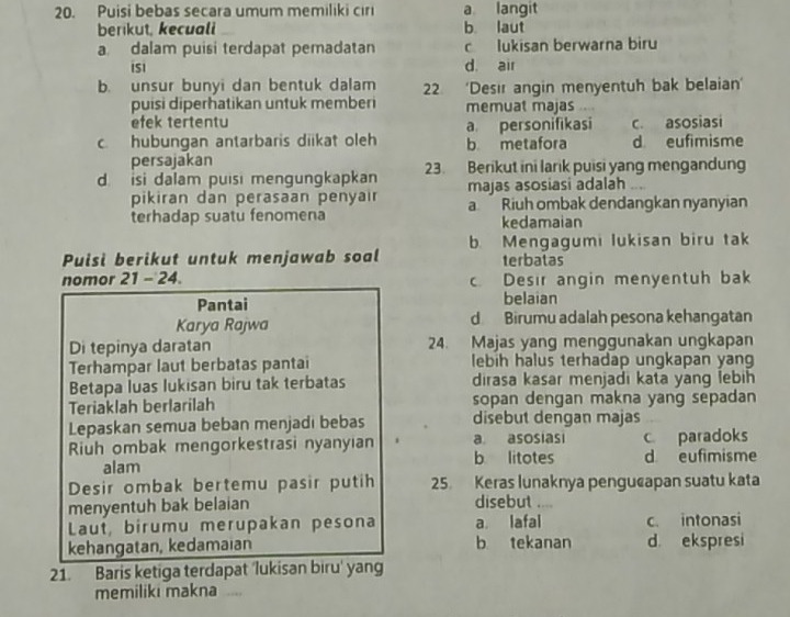 Puisi bebas secara umum memiliki cıri a langit
berikut, kecuali b laut
a dalam puisi terdapat pemadatan c lukisan berwarna biru
isi d air
b. unsur bunyi dan bentuk dalam 22 ‘Desır angin menyentuh bak belaian’
puisi diperhatikan untuk memberi memuat majas
efek tertentu a personifikasi c. asosiasi
c. hubungan antarbaris diikat oleh b metafora d eufimisme
persajakan
d. isi dalam puisi mengungkapkan 23. Berikut ini larik puisi yang mengandung
majas asosiasi adalah .
pikiran dan perasaan penyair aRiuh ombak dendangkan nyanyian
terhadap suatu fenomena kedamaian
b. Mengagumi lukisan biru tak
Puisi berikut untuk menjawab soal terbatas
nomor 21 - 24. c. Desir angin menyentuh bak
Pantai belaian
Karya Rajwa d Birumu adalah pesona kehangatan
Di tepinya daratan 24. Majas yang menggunakan ungkapan
Terhampar laut berbatas pantai lebih halus terhadap ungkapan yan
Betapa luas lukisan biru tak terbatas dirasa kasar menjadi kata yang lebih
Teriaklah berlarilah sopan dengan makna yang sepadan
Lepaskan semua beban menjadi bebas disebut dengan majas
Riuh ombak mengorkestrasi nyanyıan . a asosiasi c paradoks
alam b litotes d eufimisme
Desir ombak bertemu pasir putih 25. Keras lunaknya pengucapan suatu kata
menyentuh bak belaian disebut ....
Laut, birumu merupakan pesona a. lafal c. intonasi
kehangatan, kedamaian b tekanan d ekspresi
21. Baris ketiga terdapat 'lukisan biru' yang
memiliki makna ....