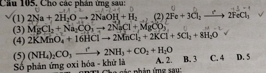 Cho các phản ứng sau:
(1) 2Na+2H_2Oto 2NaOH+H_2 (2) 2Fe+3Cl_2xrightarrow t°2FeCl_3
(3) MgCl_2+Na_2CO_3to 2NaCl+MgCO_3
(4) 2KMnO_4+16HClto 2MnCl_2+2KCl+5Cl_2+8H_2O
(5) (NH_4)_2CO_3xrightarrow t°2NH_3+CO_2+H_2O B. 3 C. 4 D. 5
Số phản ứng oxi hóa - khử là A. 2.
Cha các phản ứng sau: