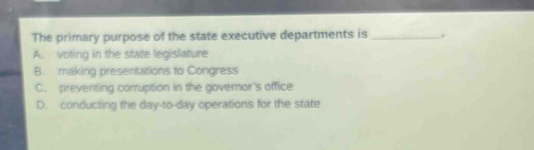 The primary purpose of the state executive departments is_
A. voting in the state legislature
B. making presentations to Congress
C. preventing corruption in the governor's office
D. conducting the day-to-day operations for the state